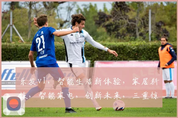 乐发vI，智能生活新体验，家居科技，智能家电，创新未来，三重惊喜，不容错过